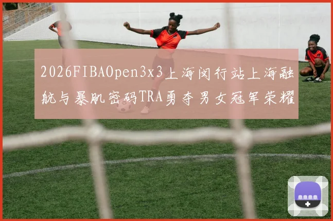 2026FIBAOpen3x3上海闵行站上海融航与暴肌密码TRA勇夺男女冠军荣耀