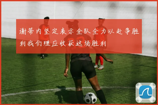 谢蒂内坚定表示全队全力以赴争胜利我们理应收获这场胜利