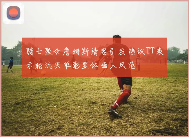 骑士聚会詹姆斯请客引发热议TT表示轮流买单彰显体面人风范