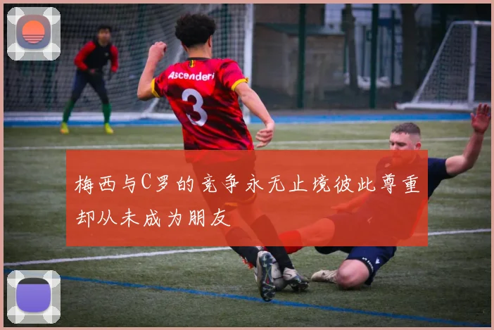 梅西与C罗的竞争永无止境彼此尊重却从未成为朋友