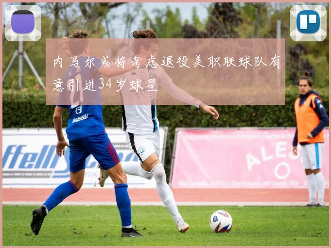 内马尔或将考虑退役美职联球队有意引进34岁球星