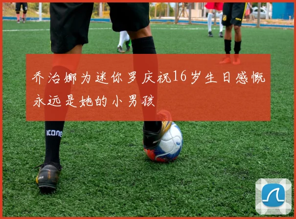 乔治娜为迷你罗庆祝16岁生日感慨永远是她的小男孩