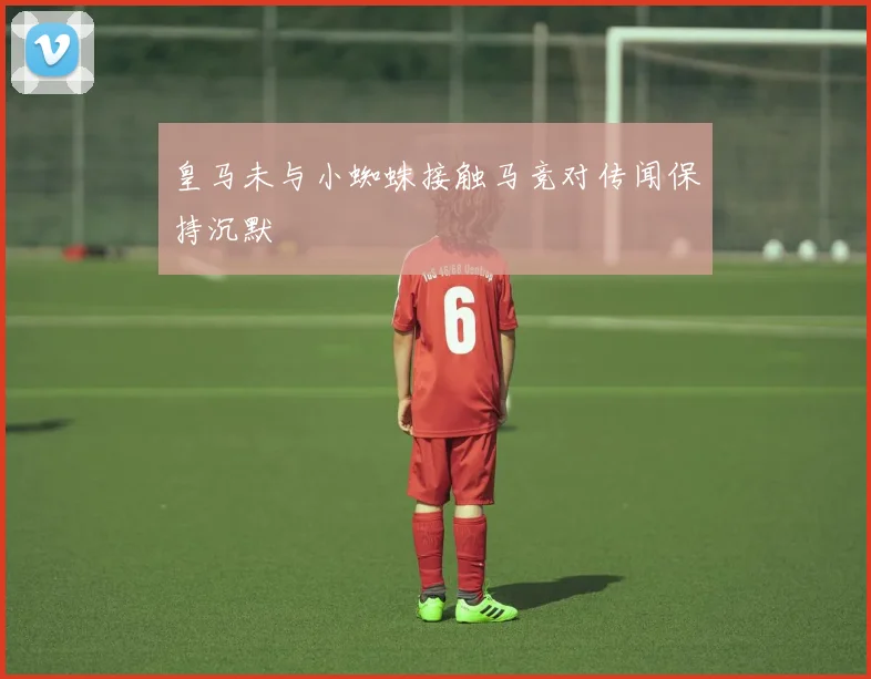 皇马未与小蜘蛛接触马竞对传闻保持沉默