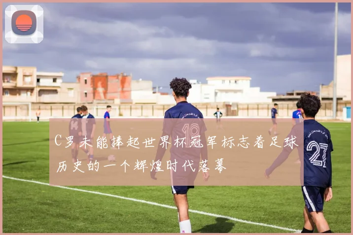 C罗未能捧起世界杯冠军标志着足球历史的一个辉煌时代落幕