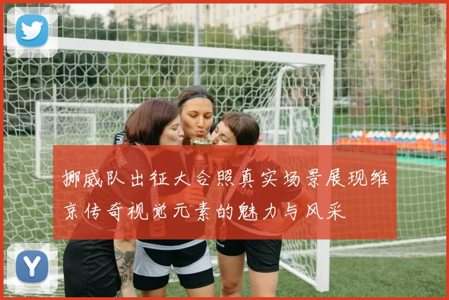 挪威队出征大合照真实场景展现维京传奇视觉元素的魅力与风采