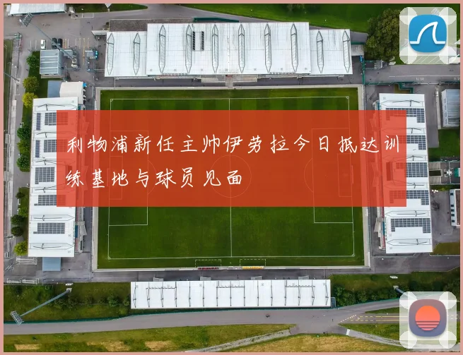 利物浦新任主帅伊劳拉今日抵达训练基地与球员见面