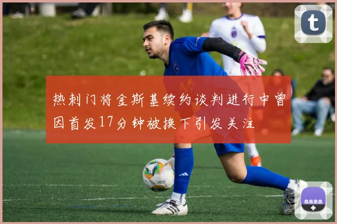 热刺门将金斯基续约谈判进行中曾因首发17分钟被换下引发关注