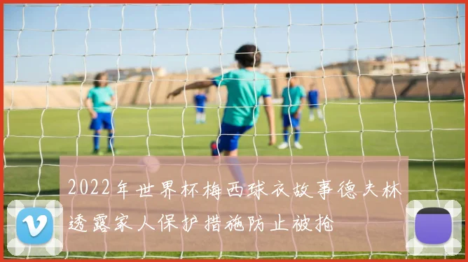 2022年世界杯梅西球衣故事德夫林透露家人保护措施防止被抢