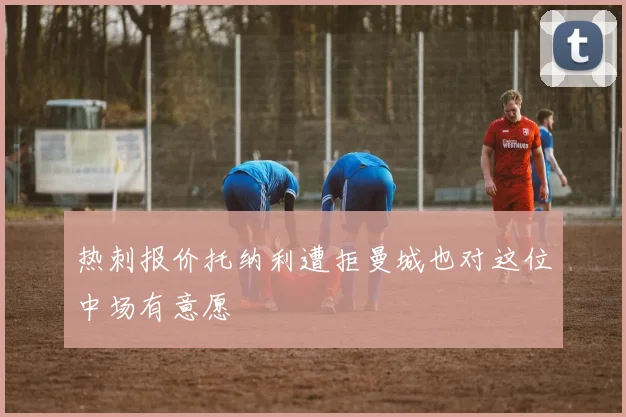 热刺报价托纳利遭拒曼城也对这位中场有意愿